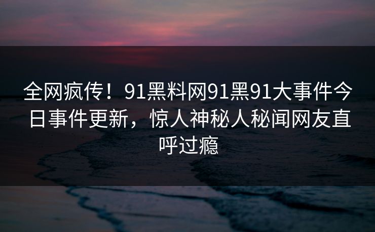 全网疯传！91黑料网91黑91大事件今日事件更新，惊人神秘人秘闻网友直呼过瘾