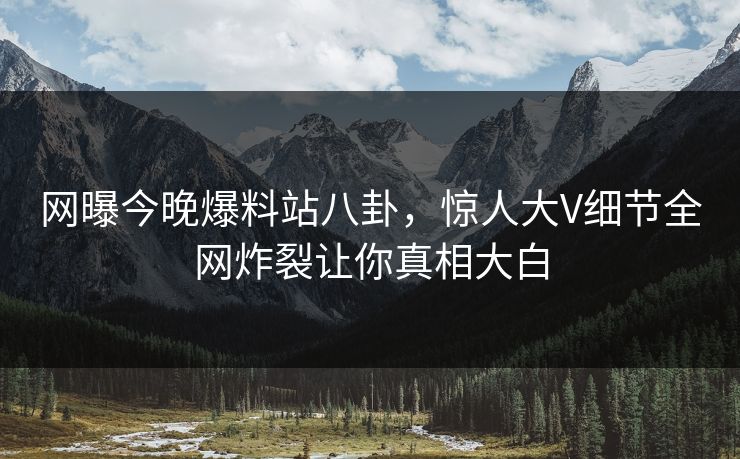 网曝今晚爆料站八卦，惊人大V细节全网炸裂让你真相大白