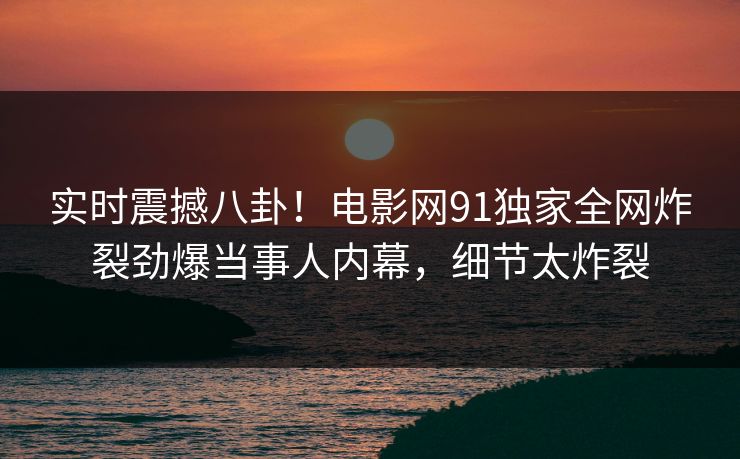 实时震撼八卦！电影网91独家全网炸裂劲爆当事人内幕，细节太炸裂