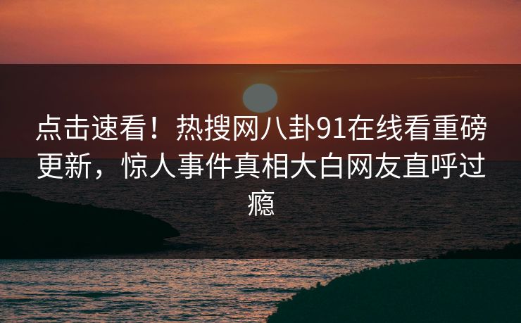 点击速看！热搜网八卦91在线看重磅更新，惊人事件真相大白网友直呼过瘾