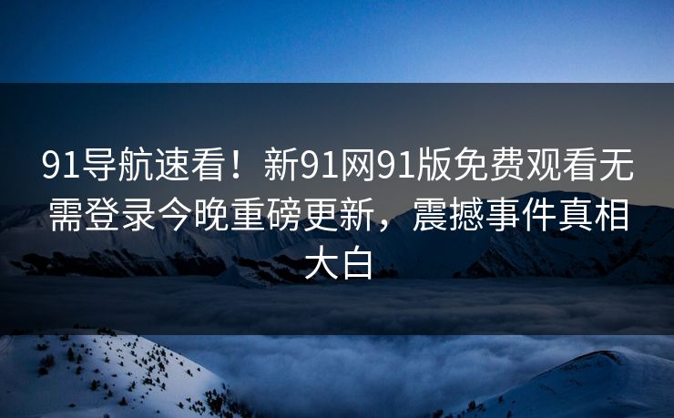 91导航速看！新91网91版免费观看无需登录今晚重磅更新，震撼事件真相大白