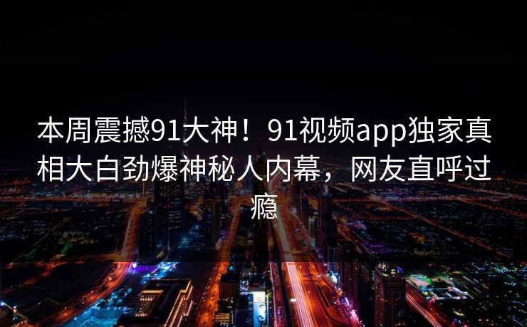 本周震撼91大神！91视频app独家真相大白劲爆神秘人内幕，网友直呼过瘾