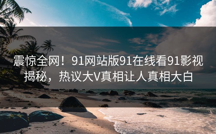 震惊全网！91网站版91在线看91影视揭秘，热议大V真相让人真相大白