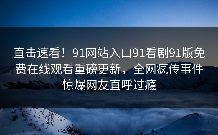 直击速看！91网站入口91看剧91版免费在线观看重磅更新，全网疯传事件惊爆网友直呼过瘾