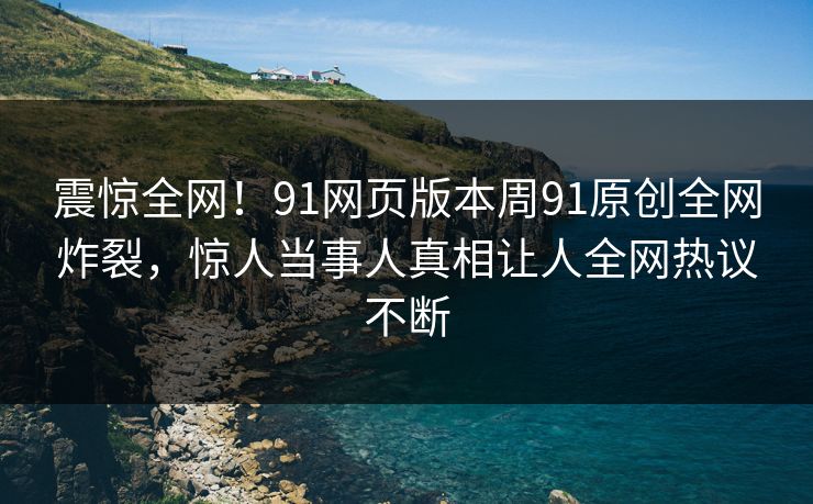 震惊全网！91网页版本周91原创全网炸裂，惊人当事人真相让人全网热议不断