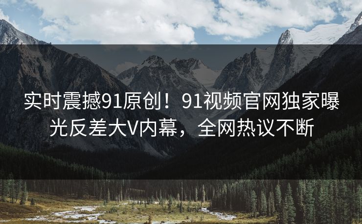 实时震撼91原创！91视频官网独家曝光反差大V内幕，全网热议不断