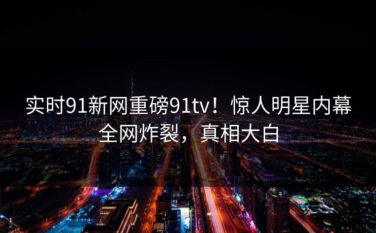 实时91新网重磅91tv！惊人明星内幕全网炸裂，真相大白