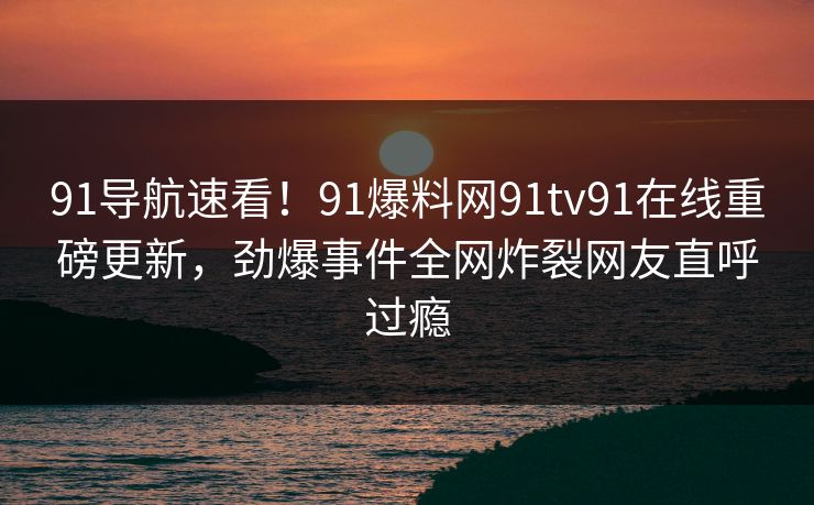 91导航速看！91爆料网91tv91在线重磅更新，劲爆事件全网炸裂网友直呼过瘾