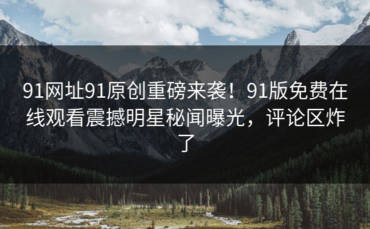 91网址91原创重磅来袭！91版免费在线观看震撼明星秘闻曝光，评论区炸了