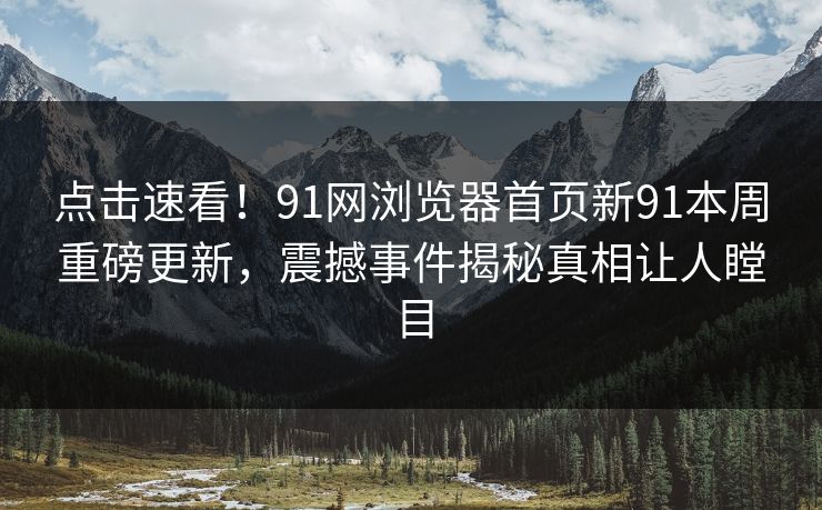 点击速看！91网浏览器首页新91本周重磅更新，震撼事件揭秘真相让人瞠目