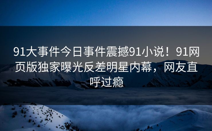 91大事件今日事件震撼91小说！91网页版独家曝光反差明星内幕，网友直呼过瘾