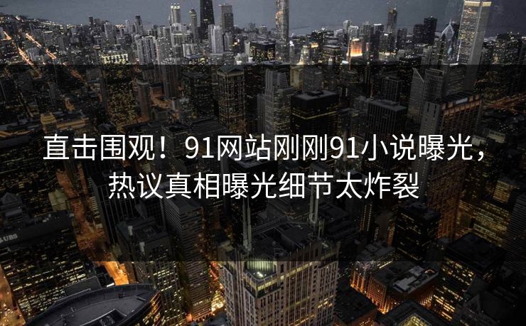 直击围观！91网站刚刚91小说曝光，热议真相曝光细节太炸裂