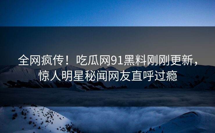 全网疯传！吃瓜网91黑料刚刚更新，惊人明星秘闻网友直呼过瘾