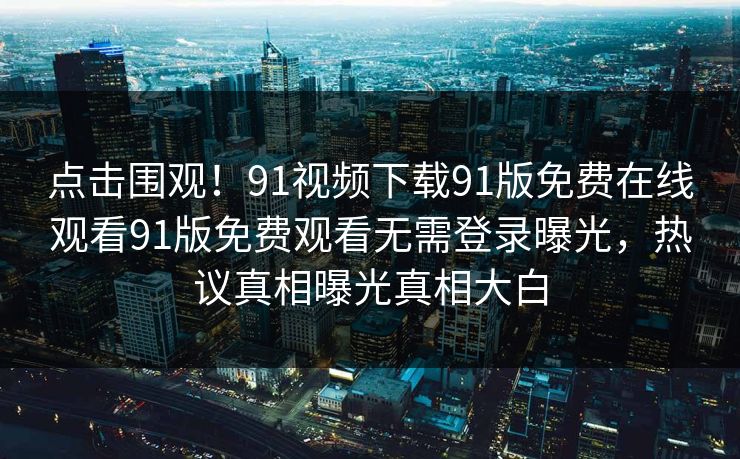 点击围观！91视频下载91版免费在线观看91版免费观看无需登录曝光，热议真相曝光真相大白
