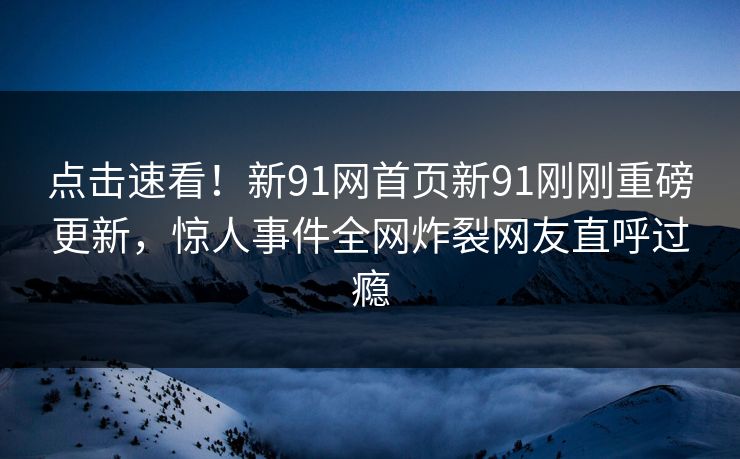 点击速看！新91网首页新91刚刚重磅更新，惊人事件全网炸裂网友直呼过瘾