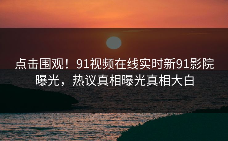 点击围观！91视频在线实时新91影院曝光，热议真相曝光真相大白