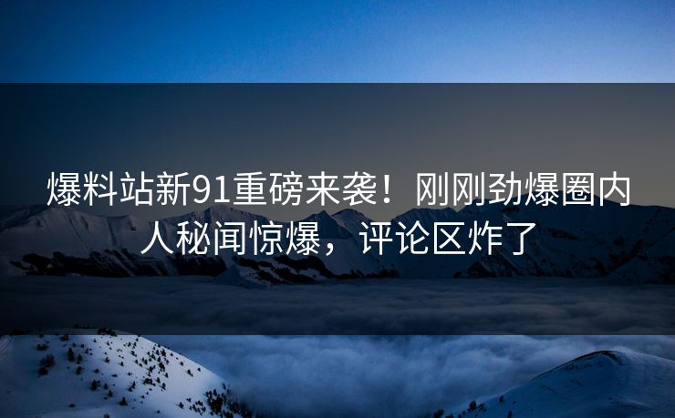 爆料站新91重磅来袭！刚刚劲爆圈内人秘闻惊爆，评论区炸了