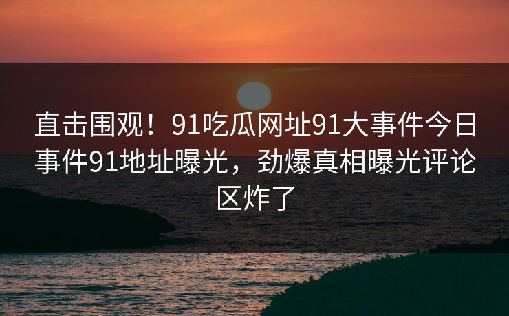 直击围观！91吃瓜网址91大事件今日事件91地址曝光，劲爆真相曝光评论区炸了