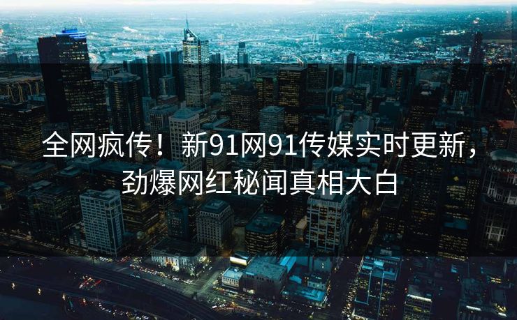 全网疯传！新91网91传媒实时更新，劲爆网红秘闻真相大白
