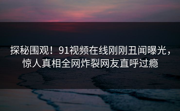 探秘围观！91视频在线刚刚丑闻曝光，惊人真相全网炸裂网友直呼过瘾