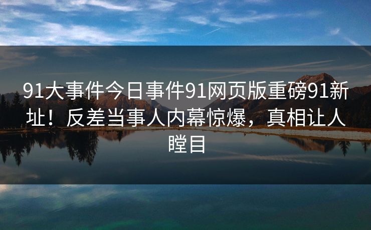 91大事件今日事件91网页版重磅91新址！反差当事人内幕惊爆，真相让人瞠目