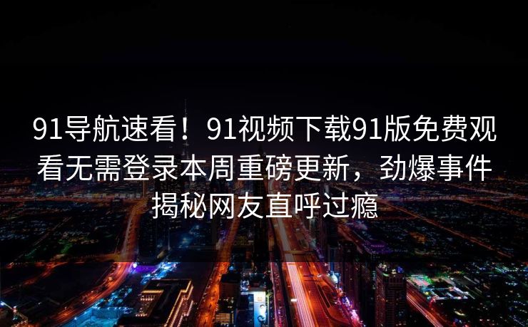 91导航速看！91视频下载91版免费观看无需登录本周重磅更新，劲爆事件揭秘网友直呼过瘾