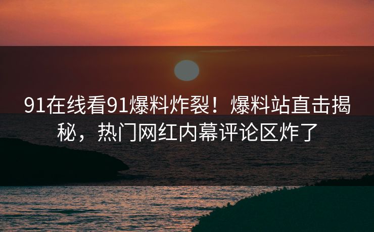 91在线看91爆料炸裂！爆料站直击揭秘，热门网红内幕评论区炸了