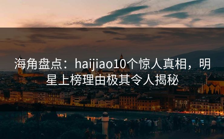 海角盘点：haijiao10个惊人真相，明星上榜理由极其令人揭秘