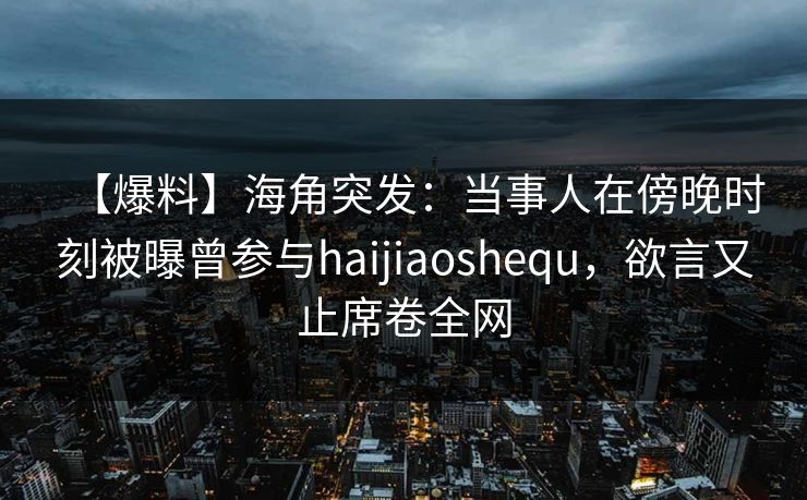 【爆料】海角突发：当事人在傍晚时刻被曝曾参与haijiaoshequ，欲言又止席卷全网