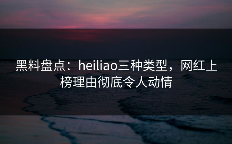 黑料盘点：heiliao三种类型，网红上榜理由彻底令人动情