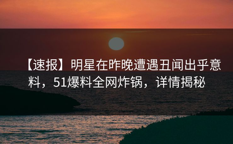 【速报】明星在昨晚遭遇丑闻出乎意料，51爆料全网炸锅，详情揭秘