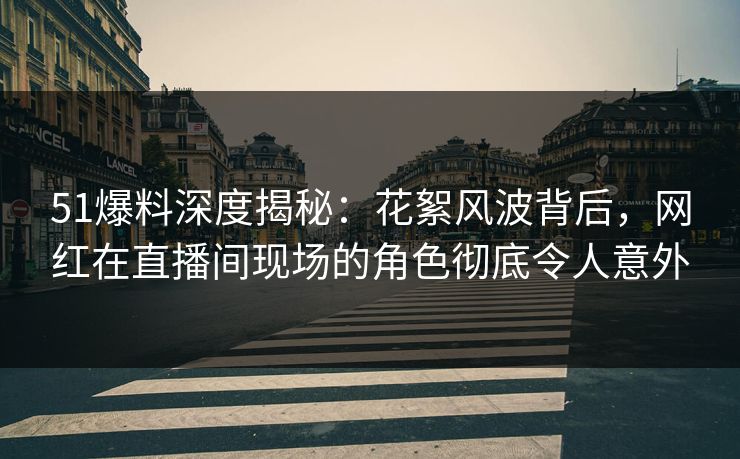 51爆料深度揭秘：花絮风波背后，网红在直播间现场的角色彻底令人意外