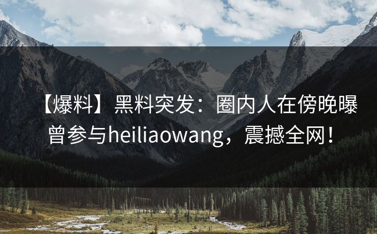 【爆料】黑料突发：圈内人在傍晚曝曾参与heiliaowang，震撼全网！