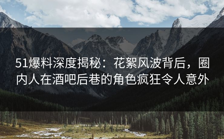 51爆料深度揭秘：花絮风波背后，圈内人在酒吧后巷的角色疯狂令人意外