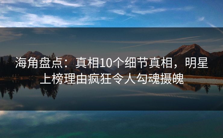 海角盘点：真相10个细节真相，明星上榜理由疯狂令人勾魂摄魄