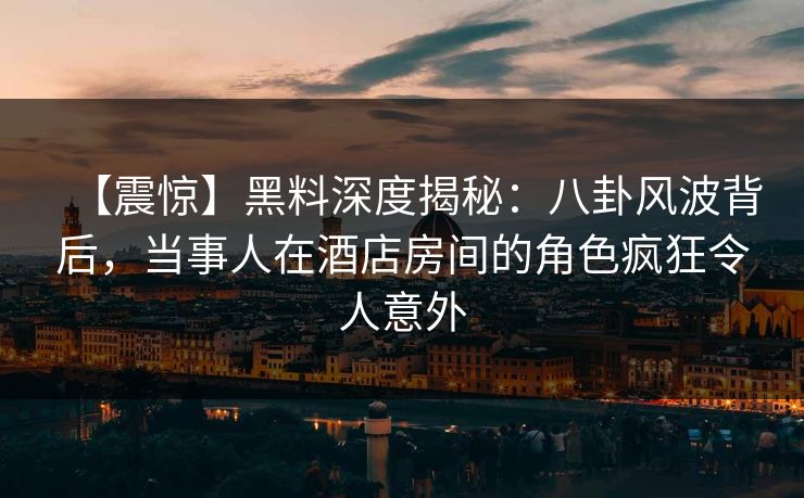【震惊】黑料深度揭秘：八卦风波背后，当事人在酒店房间的角色疯狂令人意外
