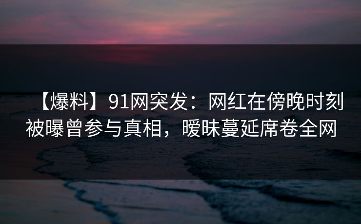 【爆料】91网突发：网红在傍晚时刻被曝曾参与真相，暧昧蔓延席卷全网