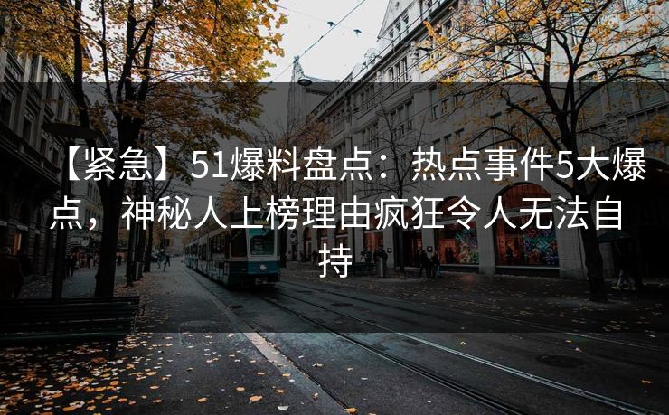 【紧急】51爆料盘点：热点事件5大爆点，神秘人上榜理由疯狂令人无法自持