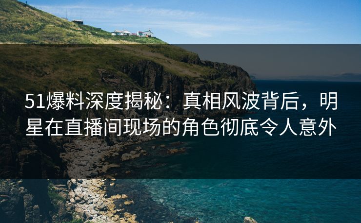 51爆料深度揭秘：真相风波背后，明星在直播间现场的角色彻底令人意外