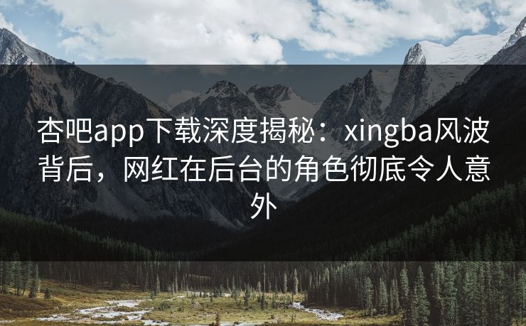 杏吧app下载深度揭秘：xingba风波背后，网红在后台的角色彻底令人意外