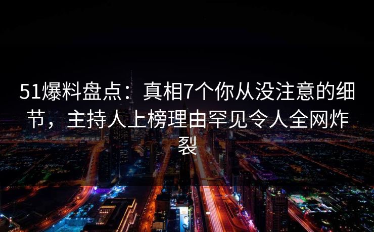 51爆料盘点：真相7个你从没注意的细节，主持人上榜理由罕见令人全网炸裂