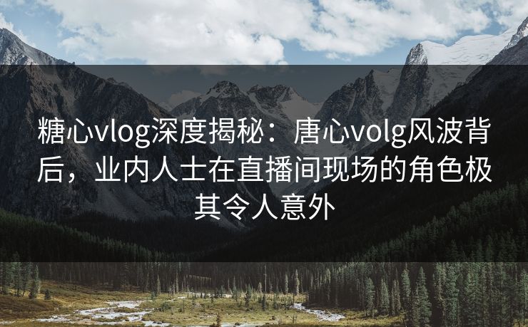 糖心vlog深度揭秘：唐心volg风波背后，业内人士在直播间现场的角色极其令人意外