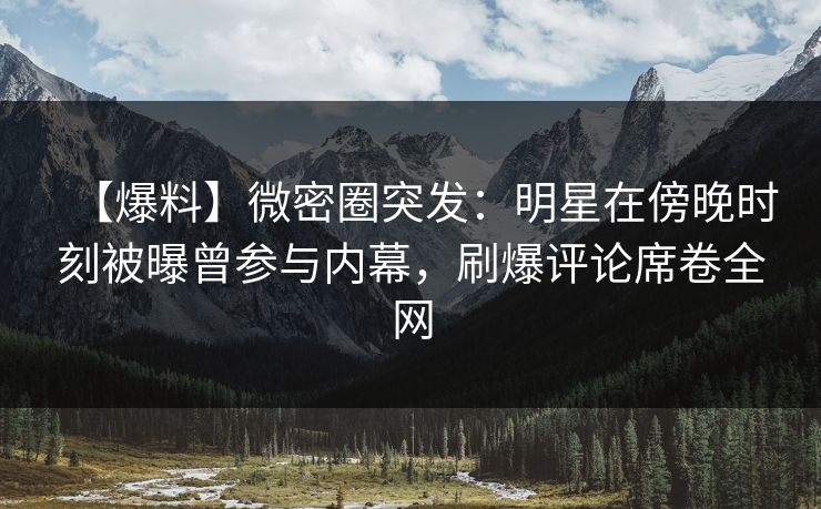 【爆料】微密圈突发:明星在傍晚时刻被曝曾参与内幕,刷爆评论席卷全网 【爆料】微密圈突发:明星在傍晚时刻被曝曾参与内幕,刷爆评论席卷全网