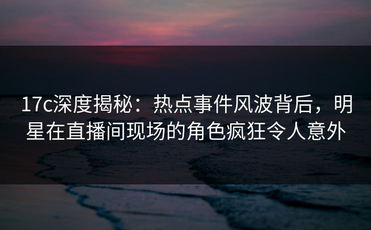 17c深度揭秘:热点事件风波背后,明星在直播间现场的角色疯狂令人意外 17c深度揭秘:热点事件风波背后,明星在直播间现场的角色疯狂令人意外