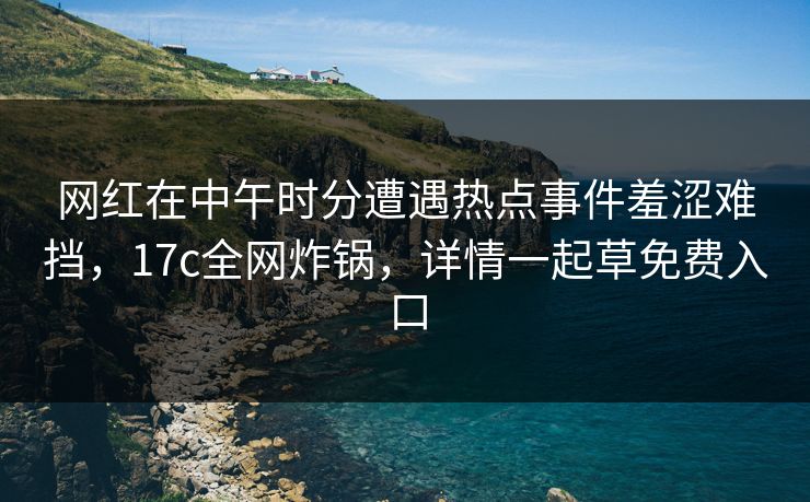 网红在中午时分遭遇热点事件羞涩难挡,17c全网炸锅,详情一起草免费入口 网红在中午时分遭遇热点事件羞涩难挡,17c全网炸锅,详情一起草免费入口