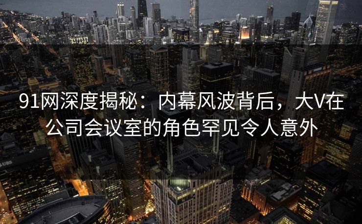 91网深度揭秘:内幕风波背后,大V在公司会议室的角色罕见令人意外 91网深度揭秘:内幕风波背后,大V在公司会议室的角色罕见令人意外