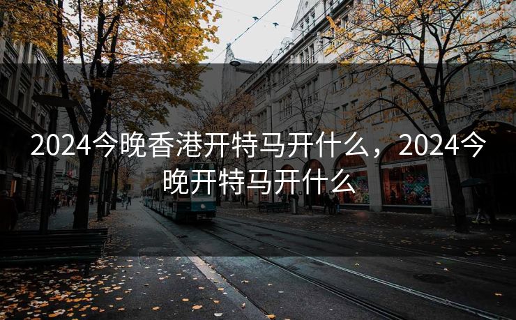 2024今晚香港开特马开什么,2024今晚开特马开什么 2024今晚香港开特马开什么,2024今晚开特马开什么