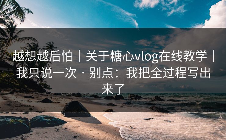 越想越后怕｜关于糖心vlog在线教学｜我只说一次 · 别点：我把全过程写出来了