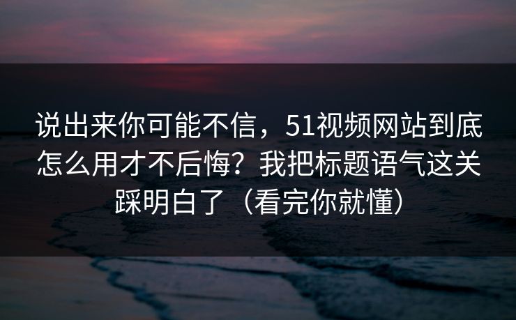说出来你可能不信，51视频网站到底怎么用才不后悔？我把标题语气这关踩明白了（看完你就懂）