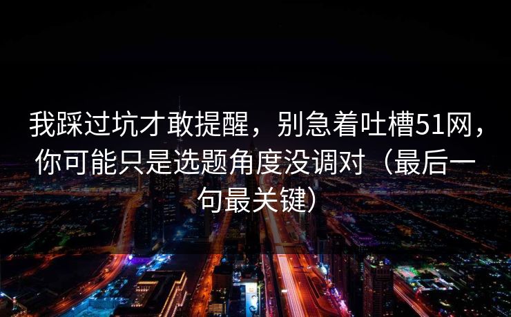 我踩过坑才敢提醒,别急着吐槽51网,你可能只是选题角度没调对(最后一句最关键) 我踩过坑才敢提醒,别急着吐槽51网,你可能只是选题角度没调对(最后一句最关键)